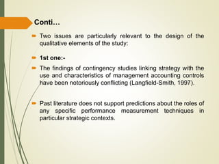  Two issues are particularly relevant to the design of the
qualitative elements of the study:
 1st one:-
 The findings of contingency studies linking strategy with the
use and characteristics of management accounting controls
have been notoriously conflicting (Langfield-Smith, 1997).
 Past literature does not support predictions about the roles of
any specific performance measurement techniques in
particular strategic contexts.
Conti…
 