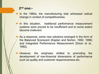  In the 1980s, the manufacturing side witnessed radical
change in context of competitiveness.
 In this situation, traditional performance measurement
systems were proved to be insufficient and to some extent
become irrelevant.
 As a response, some new solutions emerged in the form of
the Balanced Scorecard (Kaplan and Norton, 1992; 1996)
and Integrated Performance Measurement (Dixon et al.,
1992).
 However, the emphasis shifted to promoting the
development of non-financial dimensions of performance
such as quality and customer responsiveness etc.
2nd one:-
 