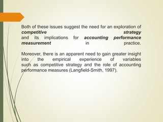 Both of these issues suggest the need for an exploration of
competitive strategy
and its implications for accounting performance
measurement in practice.
Moreover, there is an apparent need to gain greater insight
into the empirical experience of variables
such as competitive strategy and the role of accounting
performance measures (Langfield-Smith, 1997).
 