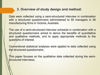 3. Overview of study design and method:
Data were collected using a semi-structured interview in combination
with a structured questionnaire administered to 50 managers in 36
manufacturing firms in Victoria, Australia.
The use of a semi-structured interview schedule in combination with a
structured questionnaire aimed to derive the benefits of quantitative
and qualitative methods, and to apply appropriate methods to the
questions of interest.
Conventional statistical analyses were applied to data collected using
the structured questionnaire.
This paper focuses on the qualitative data collected during the semi-
structured interviews.
 