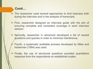 Conti…
 The researcher used several approaches to limit biasness both
during the interview and in the analysis of transcripts.
 First, researcher designed an interview guide with the aim of
ensuring complete and consistent coverage in each interview
session.
 Secondly, researcher in advanced developed a list of neutral
questions and queries in order to minimize interference.
 Fourth, a systematic auditable process developed by Miles and
Huberman (1994) was used.
 Finally, the use of structured questions provided quantitative
response from the respondents on established scales.
 