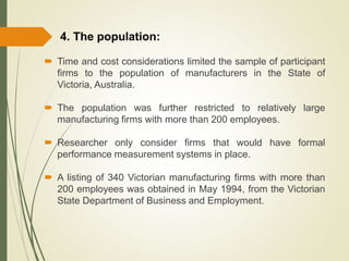  Time and cost considerations limited the sample of participant
firms to the population of manufacturers in the State of
Victoria, Australia.
 The population was further restricted to relatively large
manufacturing firms with more than 200 employees.
 Researcher only consider firms that would have formal
performance measurement systems in place.
 A listing of 340 Victorian manufacturing firms with more than
200 employees was obtained in May 1994, from the Victorian
State Department of Business and Employment.
4. The population:
 
