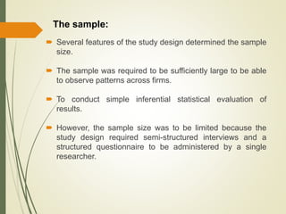The sample:
 Several features of the study design determined the sample
size.
 The sample was required to be sufficiently large to be able
to observe patterns across firms.
 To conduct simple inferential statistical evaluation of
results.
 However, the sample size was to be limited because the
study design required semi-structured interviews and a
structured questionnaire to be administered by a single
researcher.
 