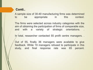 A sample size of 30-40 manufacturing firms was determined
to be appropriate in this context.
The firms were selected across industry categories with the
aim of obtaining the participation of firms of comparable size,
and with a variety of strategic orientations. .
In total, researcher contacted 55 profit centre managers. .
Out of 55, finally 36 managers were available to give
feedback. While 19 managers refused to participate in this
study, and final response rate was 65 percent.
Conti..
 