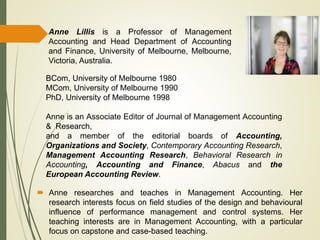  Anne researches and teaches in Management Accounting. Her
research interests focus on field studies of the design and behavioural
influence of performance management and control systems. Her
teaching interests are in Management Accounting, with a particular
focus on capstone and case-based teaching.
Anne Lillis is a Professor of Management
Accounting and Head Department of Accounting
and Finance, University of Melbourne, Melbourne,
Victoria, Australia.
BCom, University of Melbourne 1980
MCom, University of Melbourne 1990
PhD, University of Melbourne 1998
Anne is an Associate Editor of Journal of Management Accounting
& Research,
and a member of the editorial boards of Accounting,
Organizations and Society, Contemporary Accounting Research,
Management Accounting Research, Behavioral Research in
Accounting, Accounting and Finance, Abacus and the
European Accounting Review.
 