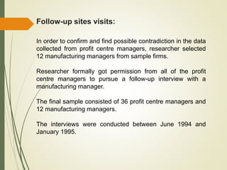 Follow-up sites visits:
In order to confirm and find possible contradiction in the data
collected from profit centre managers, researcher selected
12 manufacturing managers from sample firms.
Researcher formally got permission from all of the profit
centre managers to pursue a follow-up interview with a
manufacturing manager.
The final sample consisted of 36 profit centre managers and
12 manufacturing managers.
The interviews were conducted between June 1994 and
January 1995.
 