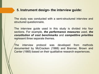 5. Instrument design- the interview guide:
The study was conducted with a semi-structured interview and
structured questionnaire.
The interview guide used in this study is divided into four
sections. For example, the performance measures used, the
constitution of cost benchmarks and competitive priorities
represent three separate themes.
The interview protocol was developed from methods
documented by McCracken (1988) and Brenner, Brown and
Canter (1985) based on their qualitative research experiences.
 