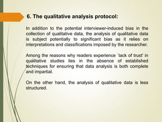 In addition to the potential interviewer-induced bias in the
collection of qualitative data, the analysis of qualitative data
is subject potentially to significant bias as it relies on
interpretations and classifications imposed by the researcher.
Among the reasons why readers experience `lack of trust' in
qualitative studies lies in the absence of established
techniques for ensuring that data analysis is both complete
and impartial.
On the other hand, the analysis of qualitative data is less
structured.
6. The qualitative analysis protocol:
 