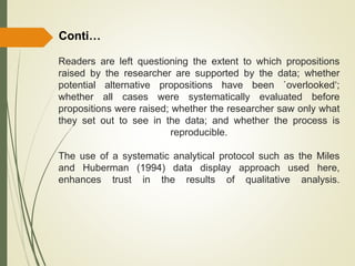 Readers are left questioning the extent to which propositions
raised by the researcher are supported by the data; whether
potential alternative propositions have been `overlooked‘;
whether all cases were systematically evaluated before
propositions were raised; whether the researcher saw only what
they set out to see in the data; and whether the process is
reproducible.
The use of a systematic analytical protocol such as the Miles
and Huberman (1994) data display approach used here,
enhances trust in the results of qualitative analysis.
Conti…
 