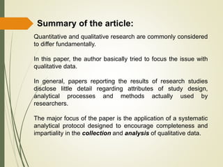 Summary of the article:
Quantitative and qualitative research are commonly considered
to differ fundamentally.
In this paper, the author basically tried to focus the issue with
qualitative data.
In general, papers reporting the results of research studies
disclose little detail regarding attributes of study design,
analytical processes and methods actually used by
researchers.
The major focus of the paper is the application of a systematic
analytical protocol designed to encourage completeness and
impartiality in the collection and analysis of qualitative data.
 