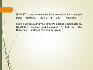 NUDIST is an acronym for Non-numerical Unstructured
Data Indexing, Searching and Theorizing. .
It is a qualitative analysis software package distributed by
Qualitative solutions and Research Pty Ltd, La Trobe
University, Bundoora, Victoria, Australia.
 