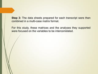 Step 3: The data sheets prepared for each transcript were then
combined in a multi-case matrix format.
For this study, these matrices and the analyses they supported
were focused on the variables to be intercorrelated.
 