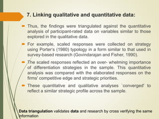 7. Linking qualitative and quantitative data:
 Thus, the findings were triangulated against the quantitative
analysis of participant-rated data on variables similar to those
explored in the qualitative data.
 For example, scaled responses were collected on strategy
using Porter‘s (1980) typology in a form similar to that used in
survey-based research (Govindarajan and Fisher, 1990).
 The scaled responses reflected an over- whelming importance
of differentiation strategies in the sample. This quantitative
analysis was compared with the elaborated responses on the
firms' competitive edge and strategic priorities.
 These quantitative and qualitative analyses `converged' to
reflect a similar strategic profile across the sample.
Data triangulation validates data and research by cross verifying the same
information
 