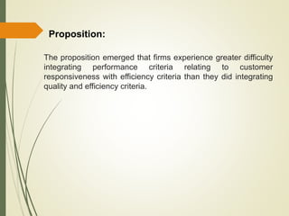 The proposition emerged that firms experience greater difficulty
integrating performance criteria relating to customer
responsiveness with efficiency criteria than they did integrating
quality and efficiency criteria.
Proposition:
 