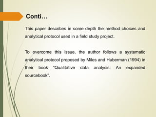 Conti…
This paper describes in some depth the method choices and
analytical protocol used in a field study project.
To overcome this issue, the author follows a systematic
analytical protocol proposed by Miles and Huberman (1994) in
their book “Qualitative data analysis: An expanded
sourcebook”.
 