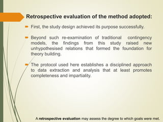 Retrospective evaluation of the method adopted:
 First, the study design achieved its purpose successfully.
 Beyond such re-examination of traditional contingency
models, the findings from this study raised new
unhypothesised relations that formed the foundation for
theory building.
 The protocol used here establishes a disciplined approach
to data extraction and analysis that at least promotes
completeness and impartiality.
A retrospective evaluation may assess the degree to which goals were met.
 