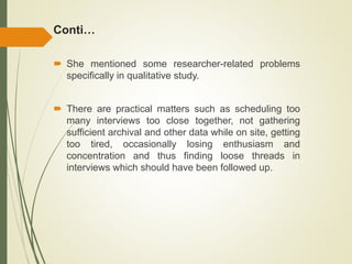 Conti…
 She mentioned some researcher-related problems
specifically in qualitative study.
 There are practical matters such as scheduling too
many interviews too close together, not gathering
sufficient archival and other data while on site, getting
too tired, occasionally losing enthusiasm and
concentration and thus finding loose threads in
interviews which should have been followed up.
 