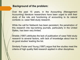 Background of the problem:
Over the past 15 years, in the Accounting (Management
Accounting) literature researchers have been urged to shift their
study of the role and functioning of accounting to its natural
contexts i.e. case/ field study research.
While the call for fieldwork has been persistent, the penetration of
this research into top-ranking journals, particularly in the United
States, has been very limited.
Shields (1997) attributes the lack of publication of case/ field study
research to several factors, with lack of knowledge about how to
do good studies' leading the list.
Similarly Foster and Young (1997) argue that few studies meet the
criteria of high quality field research applied in other disciplines.
 