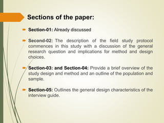  Section-01: Already discussed
 Second-02: The description of the field study protocol
commences in this study with a discussion of the general
research question and implications for method and design
choices.
 Section-03: and Section-04: Provide a brief overview of the
study design and method and an outline of the population and
sample.
 Section-05: Outlines the general design characteristics of the
interview guide.
Sections of the paper:
 