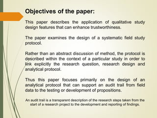 Objectives of the paper:
This paper describes the application of qualitative study
design features that can enhance trustworthiness.
The paper examines the design of a systematic field study
protocol.
Rather than an abstract discussion of method, the protocol is
described within the context of a particular study in order to
link explicitly the research question, research design and
analytical protocol.
Thus this paper focuses primarily on the design of an
analytical protocol that can support an audit trail from field
data to the testing or development of propositions.
An audit trail is a transparent description of the research steps taken from the
start of a research project to the development and reporting of findings.
 