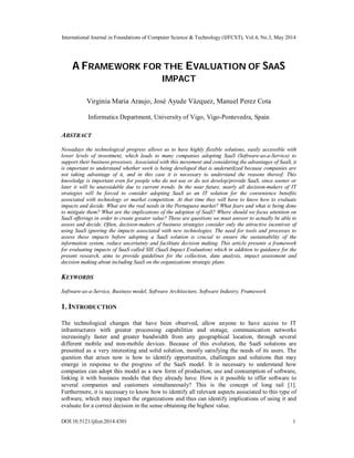 International Journal in Foundations of Computer Science & Technology (IJFCST), Vol.4, No.3, May 2014
DOI:10.5121/ijfcst.2014.4301 1
A FRAMEWORK FOR THE EVALUATION OF SAAS
IMPACT
Virginia Maria Araujo, José Ayude Vázquez, Manuel Perez Cota
Informatics Department, University of Vigo, Vigo-Pontevedra, Spain
ABSTRACT
Nowadays the technological progress allows us to have highly flexible solutions, easily accessible with
lower levels of investment, which leads to many companies adopting SaaS (Software-as-a-Service) to
support their business processes. Associated with this movement and considering the advantages of SaaS, it
is important to understand whether work is being developed that is underutilized because companies are
not taking advantage of it, and in this case it is necessary to understand the reasons thereof. This
knowledge is important even for people who do not use or do not develop/provide SaaS, since sooner or
later it will be unavoidable due to current trends. In the near future, nearly all decision-makers of IT
strategies will be forced to consider adopting SaaS as an IT solution for the convenience benefits
associated with technology or market competition. At that time they will have to know how to evaluate
impacts and decide. What are the real needs in the Portuguese market? What fears and what is being done
to mitigate them? What are the implications of the adoption of SaaS? Where should we focus attention on
SaaS offerings in order to create greater value? These are questions we must answer to actually be able to
assess and decide. Often, decision-makers of business strategies consider only the attractive incentives of
using SaaS ignoring the impacts associated with new technologies. The need for tools and processes to
assess these impacts before adopting a SaaS solution is crucial to ensure the sustainability of the
information system, reduce uncertainty and facilitate decision making. This article presents a framework
for evaluating impacts of SaaS called SIE (SaaS Impact Evaluation) which in addition to guidance for the
present research, aims to provide guidelines for the collection, data analysis, impact assessment and
decision making about including SaaS on the organizations strategic plans.
KEYWORDS
Software-as-a-Service, Business model, Software Architecture, Software Industry, Framework
1. INTRODUCTION
The technological changes that have been observed, allow anyone to have access to IT
infrastructures with greater processing capabilities and storage, communication networks
increasingly faster and greater bandwidth from any geographical location, through several
different mobile and non-mobile devices. Because of this evolution, the SaaS solutions are
presented as a very interesting and solid solution, mostly satisfying the needs of its users. The
question that arises now is how to identify opportunities, challenges and solutions that may
emerge in response to the progress of the SaaS model. It is necessary to understand how
companies can adopt this model as a new form of production, use and consumption of software,
linking it with business models that they already have. How is it possible to offer software to
several companies and customers simultaneously? This is the concept of long tail [1].
Furthermore, it is necessary to know how to identify all relevant aspects associated to this type of
software, which may impact the organizations and thus can identify implications of using it and
evaluate for a correct decision in the sense obtaining the highest value.
 