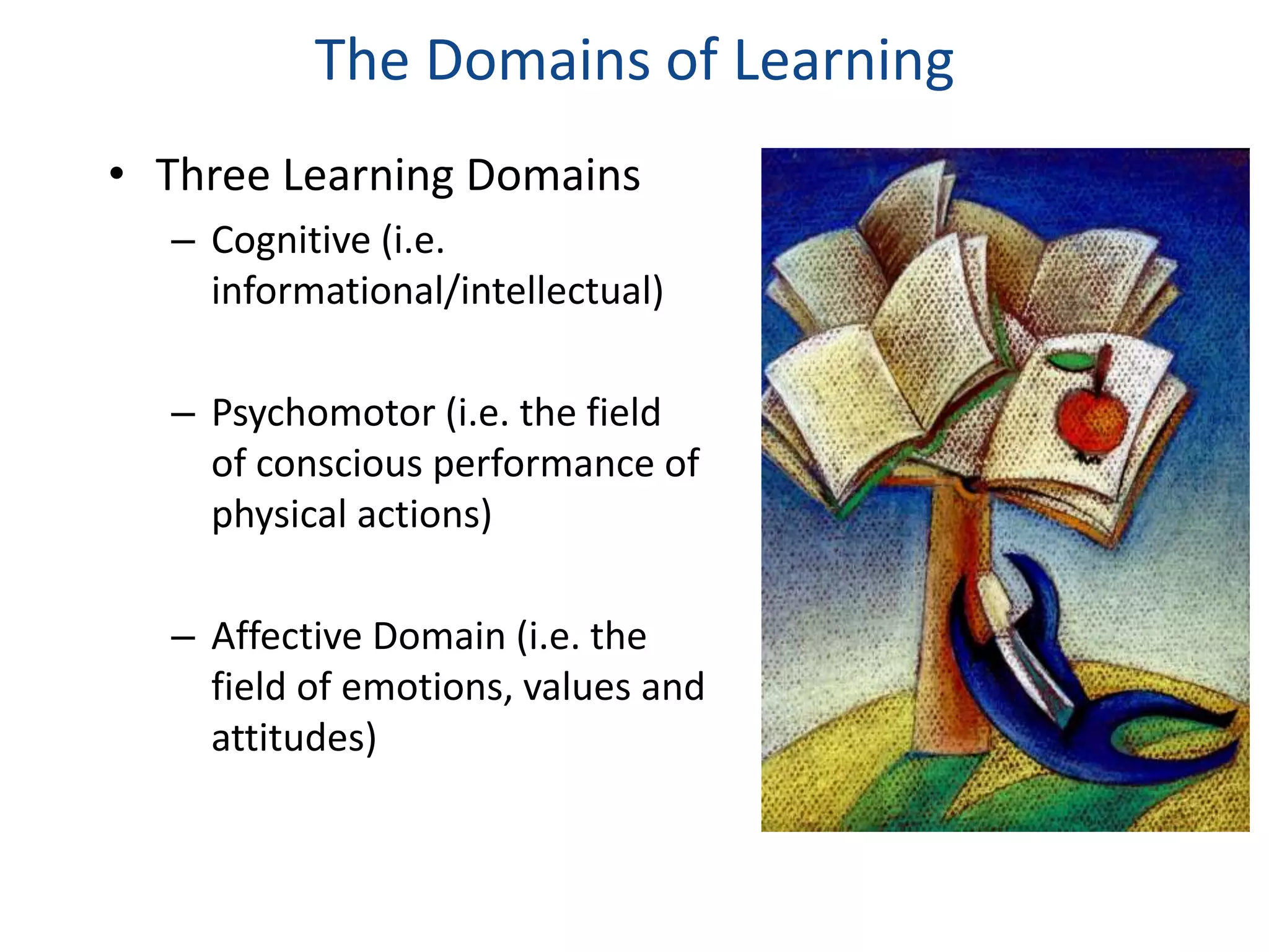 The Domains of Learning 
• Three Learning Domains 
– Cognitive (i.e. 
informational/intellectual) 
– Psychomotor (i.e. the field 
of conscious performance of 
physical actions) 
– Affective Domain (i.e. the 
field of emotions, values and 
attitudes) 
 
