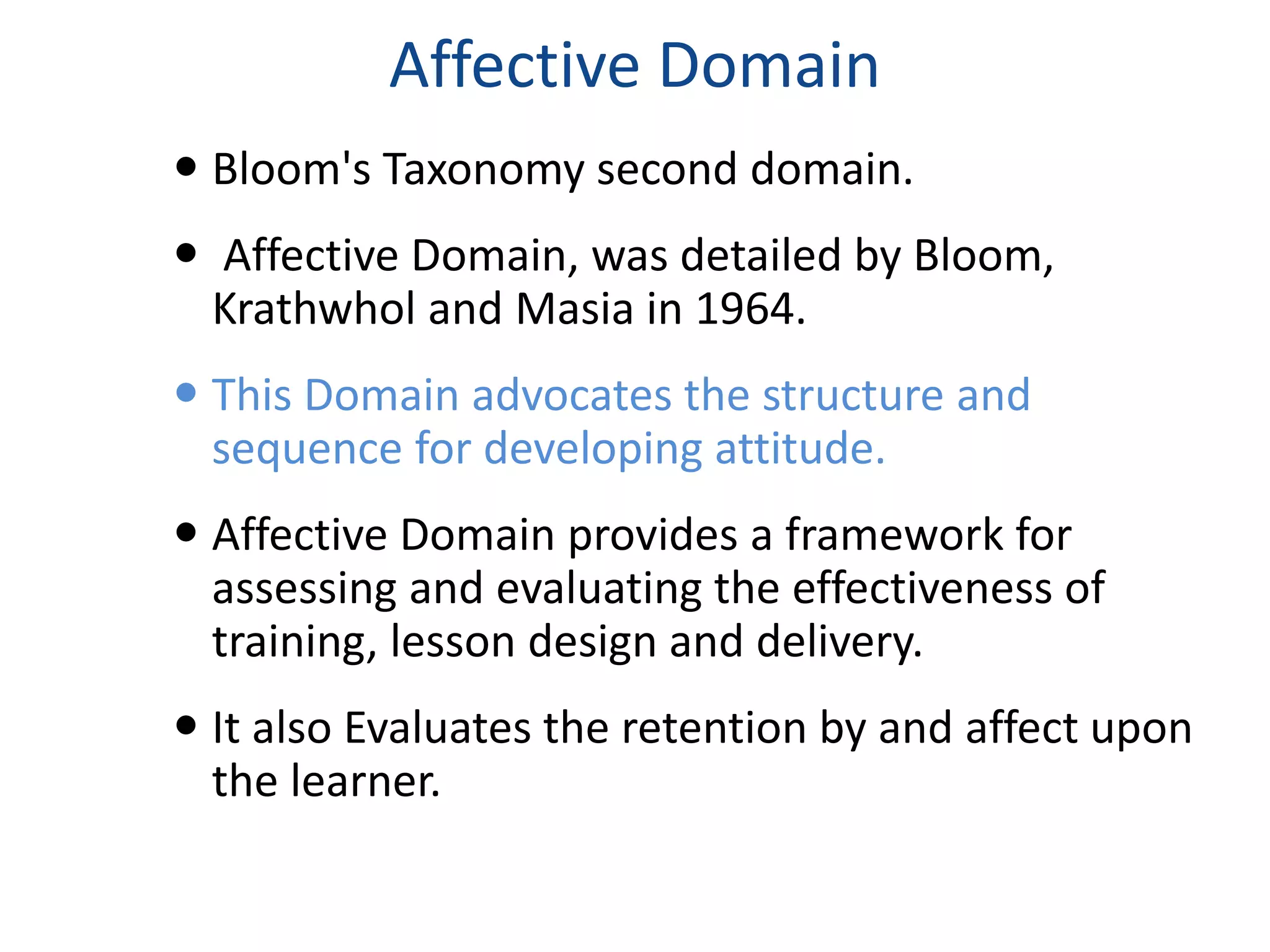 Affective Domain 
 Bloom's Taxonomy second domain. 
 Affective Domain, was detailed by Bloom, 
Krathwhol and Masia in 1964. 
 This Domain advocates the structure and 
sequence for developing attitude. 
 Affective Domain provides a framework for 
assessing and evaluating the effectiveness of 
training, lesson design and delivery. 
 It also Evaluates the retention by and affect upon 
the learner. 
 