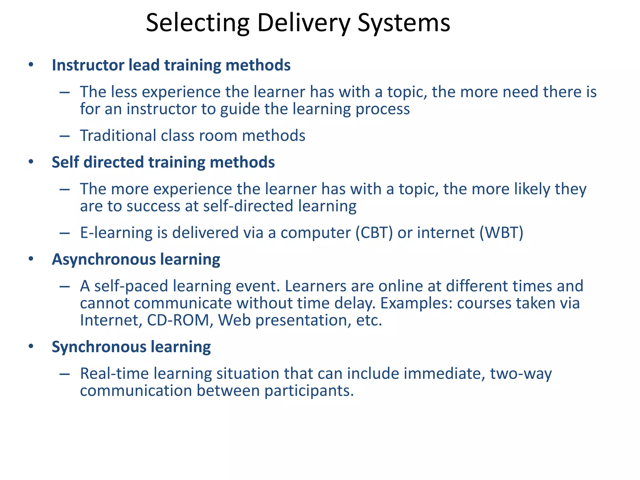 Selecting Delivery Systems 
• Instructor lead training methods 
– The less experience the learner has with a topic, the more need there is 
for an instructor to guide the learning process 
– Traditional class room methods 
• Self directed training methods 
– The more experience the learner has with a topic, the more likely they 
are to success at self-directed learning 
– E-learning is delivered via a computer (CBT) or internet (WBT) 
• Asynchronous learning 
– A self-paced learning event. Learners are online at different times and 
cannot communicate without time delay. Examples: courses taken via 
Internet, CD-ROM, Web presentation, etc. 
• Synchronous learning 
– Real-time learning situation that can include immediate, two-way 
communication between participants. 
 
