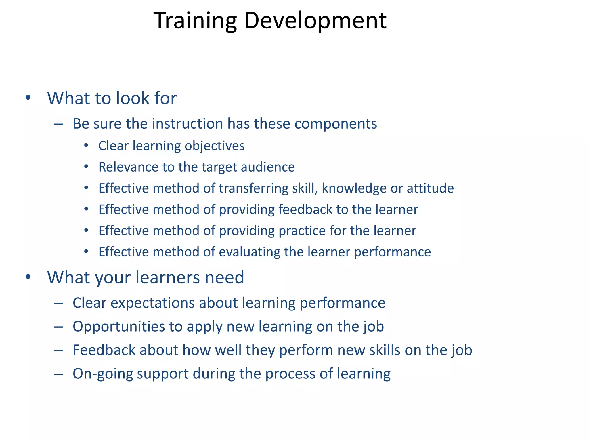 Training Development 
• What to look for 
– Be sure the instruction has these components 
• Clear learning objectives 
• Relevance to the target audience 
• Effective method of transferring skill, knowledge or attitude 
• Effective method of providing feedback to the learner 
• Effective method of providing practice for the learner 
• Effective method of evaluating the learner performance 
• What your learners need 
– Clear expectations about learning performance 
– Opportunities to apply new learning on the job 
– Feedback about how well they perform new skills on the job 
– On-going support during the process of learning 
 