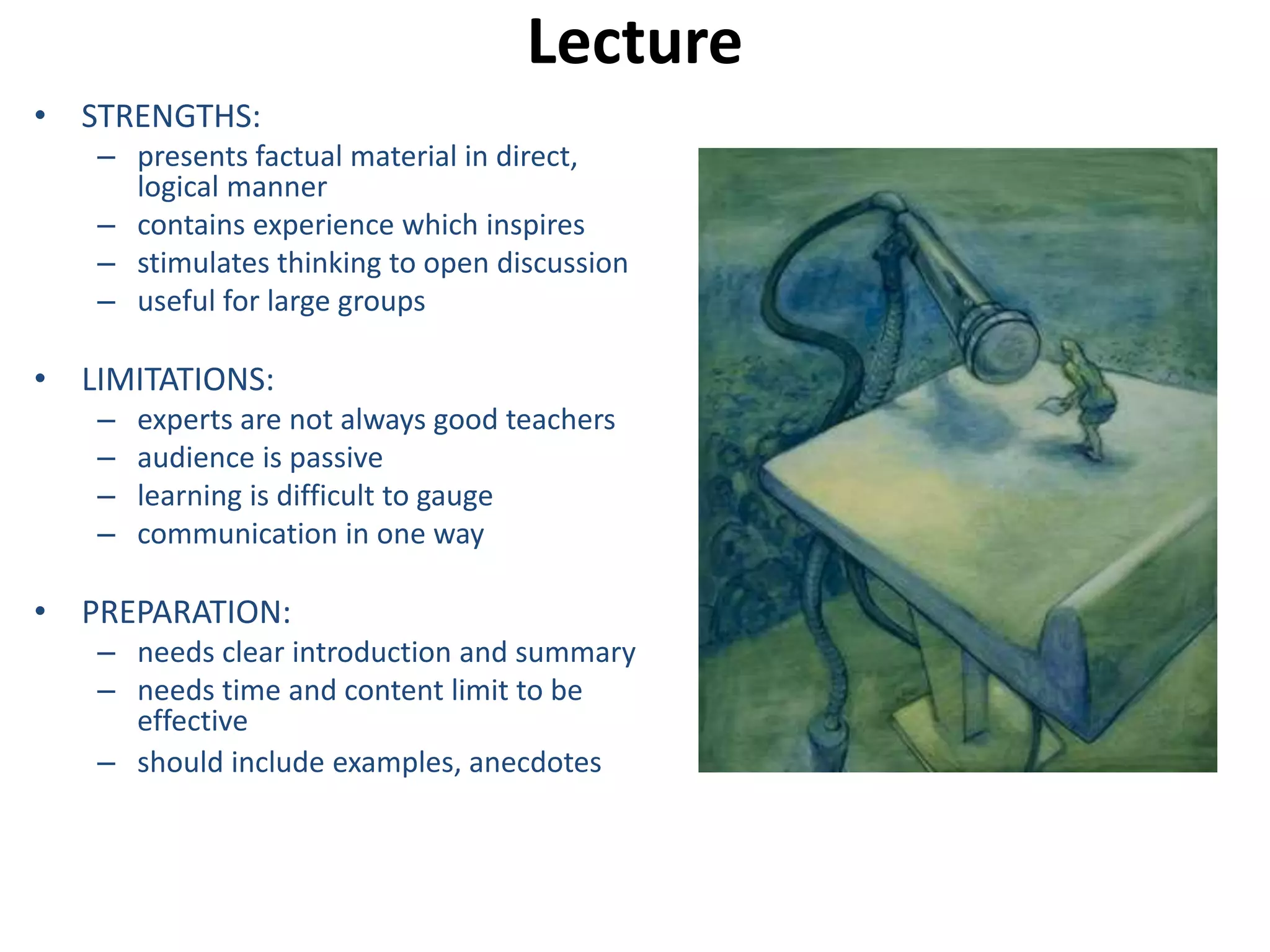 Lecture 
• STRENGTHS: 
– presents factual material in direct, 
logical manner 
– contains experience which inspires 
– stimulates thinking to open discussion 
– useful for large groups 
• LIMITATIONS: 
– experts are not always good teachers 
– audience is passive 
– learning is difficult to gauge 
– communication in one way 
• PREPARATION: 
– needs clear introduction and summary 
– needs time and content limit to be 
effective 
– should include examples, anecdotes 
 