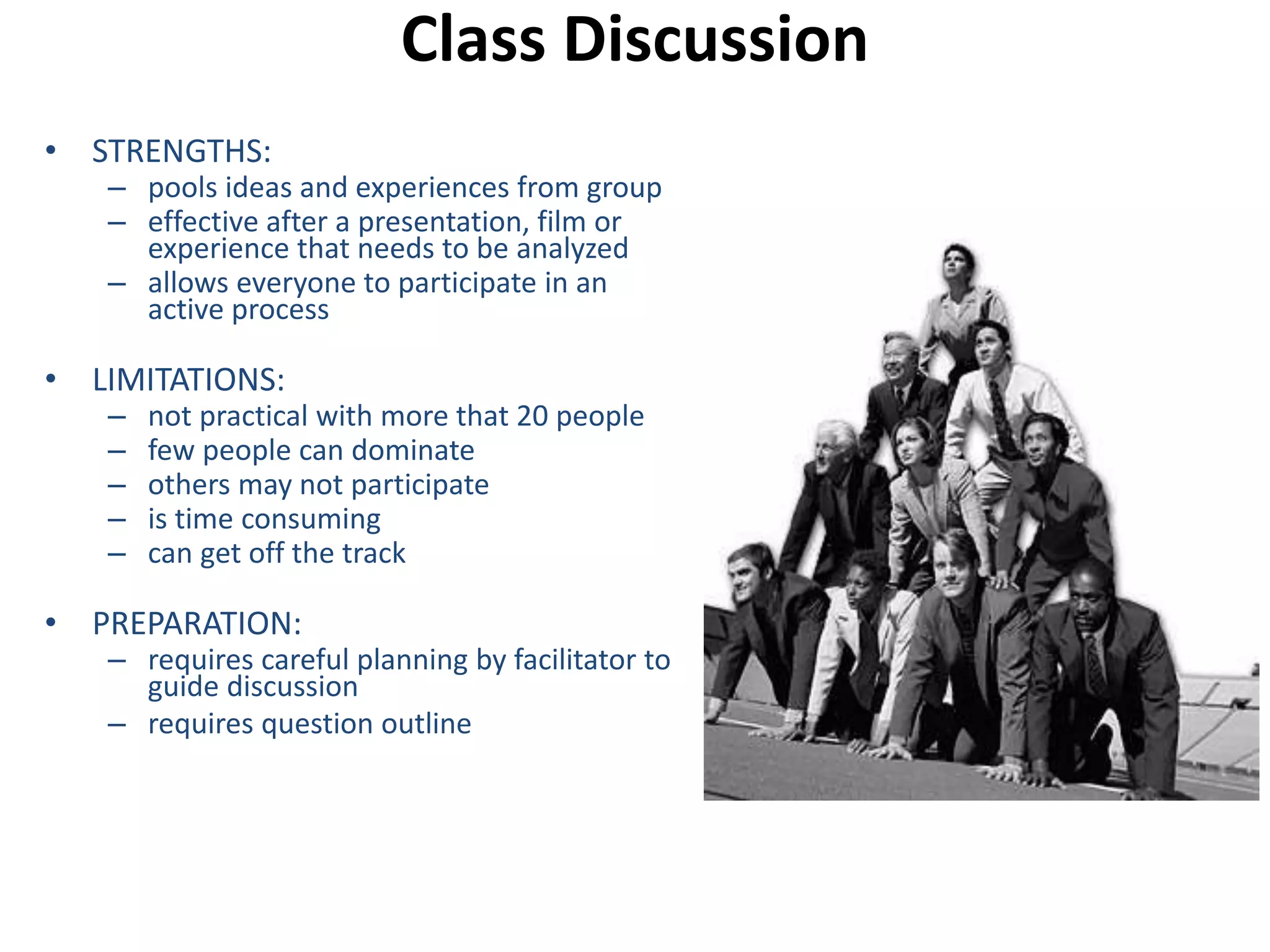 Class Discussion 
• STRENGTHS: 
– pools ideas and experiences from group 
– effective after a presentation, film or 
experience that needs to be analyzed 
– allows everyone to participate in an 
active process 
• LIMITATIONS: 
– not practical with more that 20 people 
– few people can dominate 
– others may not participate 
– is time consuming 
– can get off the track 
• PREPARATION: 
– requires careful planning by facilitator to 
guide discussion 
– requires question outline 
 