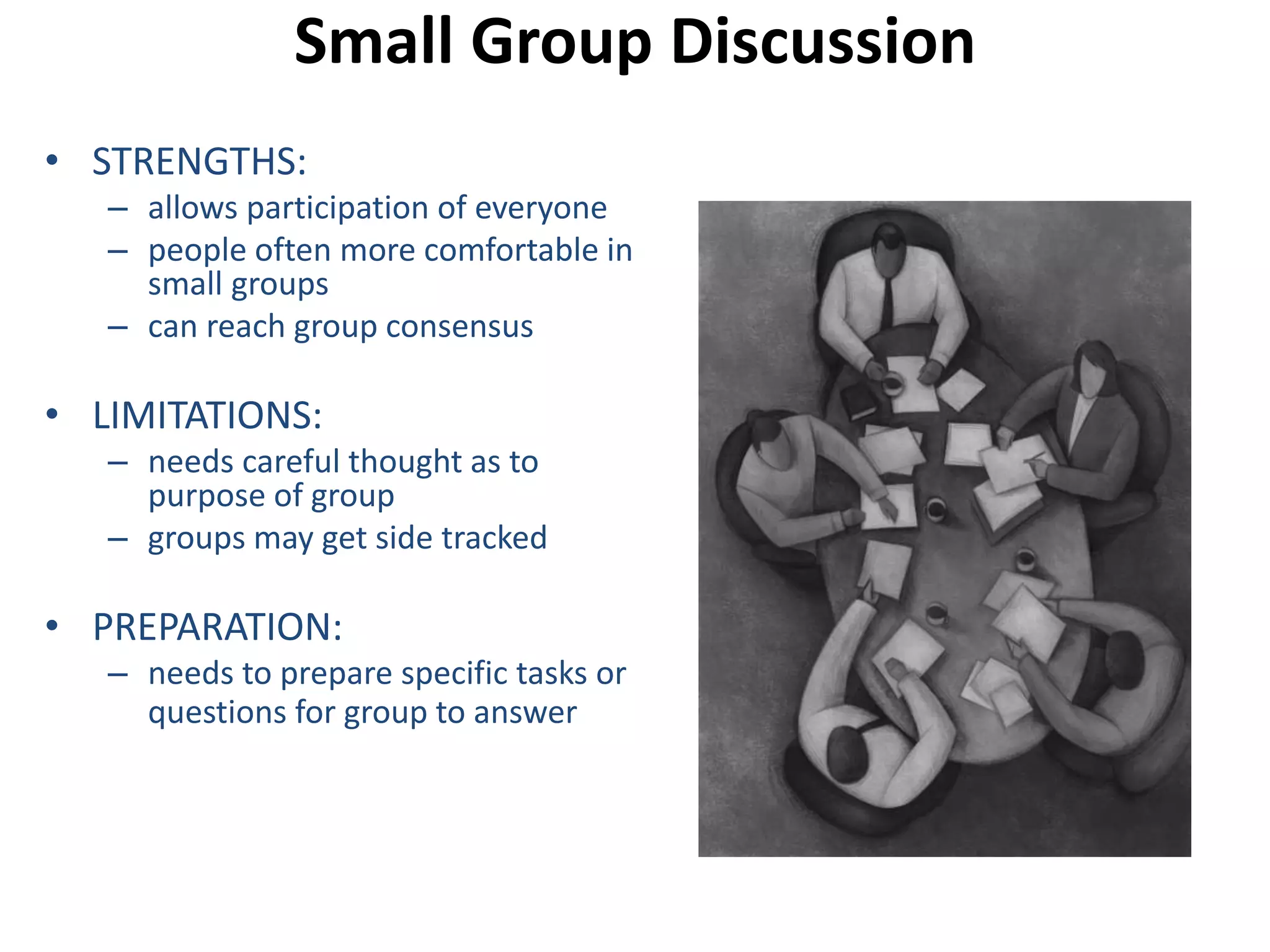 Small Group Discussion 
• STRENGTHS: 
– allows participation of everyone 
– people often more comfortable in 
small groups 
– can reach group consensus 
• LIMITATIONS: 
– needs careful thought as to 
purpose of group 
– groups may get side tracked 
• PREPARATION: 
– needs to prepare specific tasks or 
questions for group to answer 
 