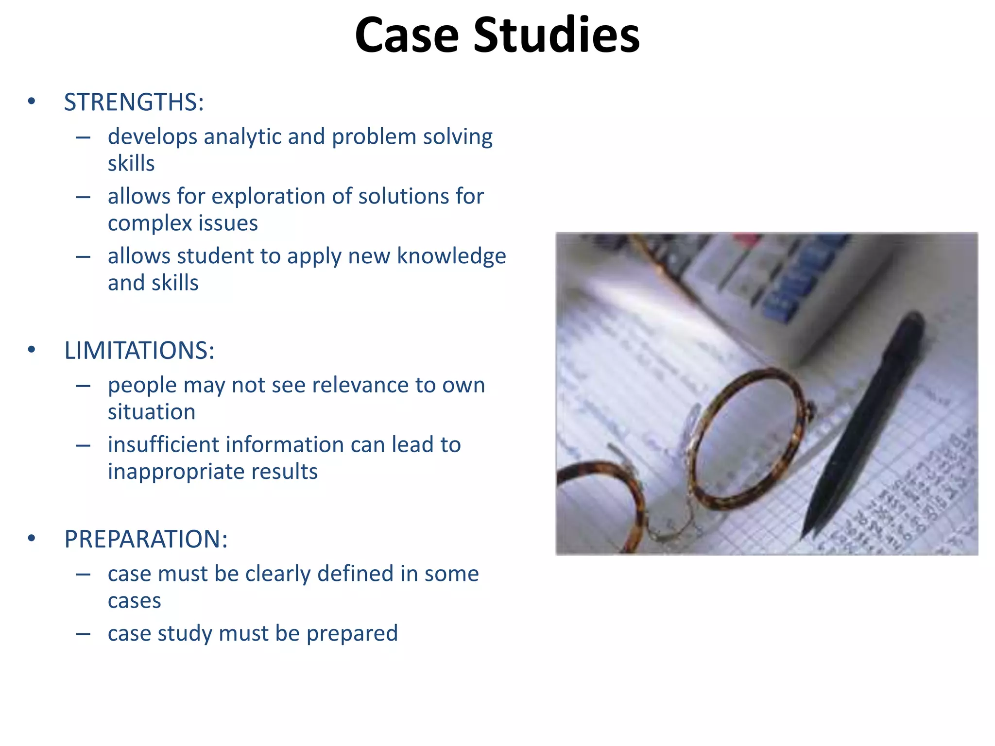 Case Studies 
• STRENGTHS: 
– develops analytic and problem solving 
skills 
– allows for exploration of solutions for 
complex issues 
– allows student to apply new knowledge 
and skills 
• LIMITATIONS: 
– people may not see relevance to own 
situation 
– insufficient information can lead to 
inappropriate results 
• PREPARATION: 
– case must be clearly defined in some 
cases 
– case study must be prepared 
 