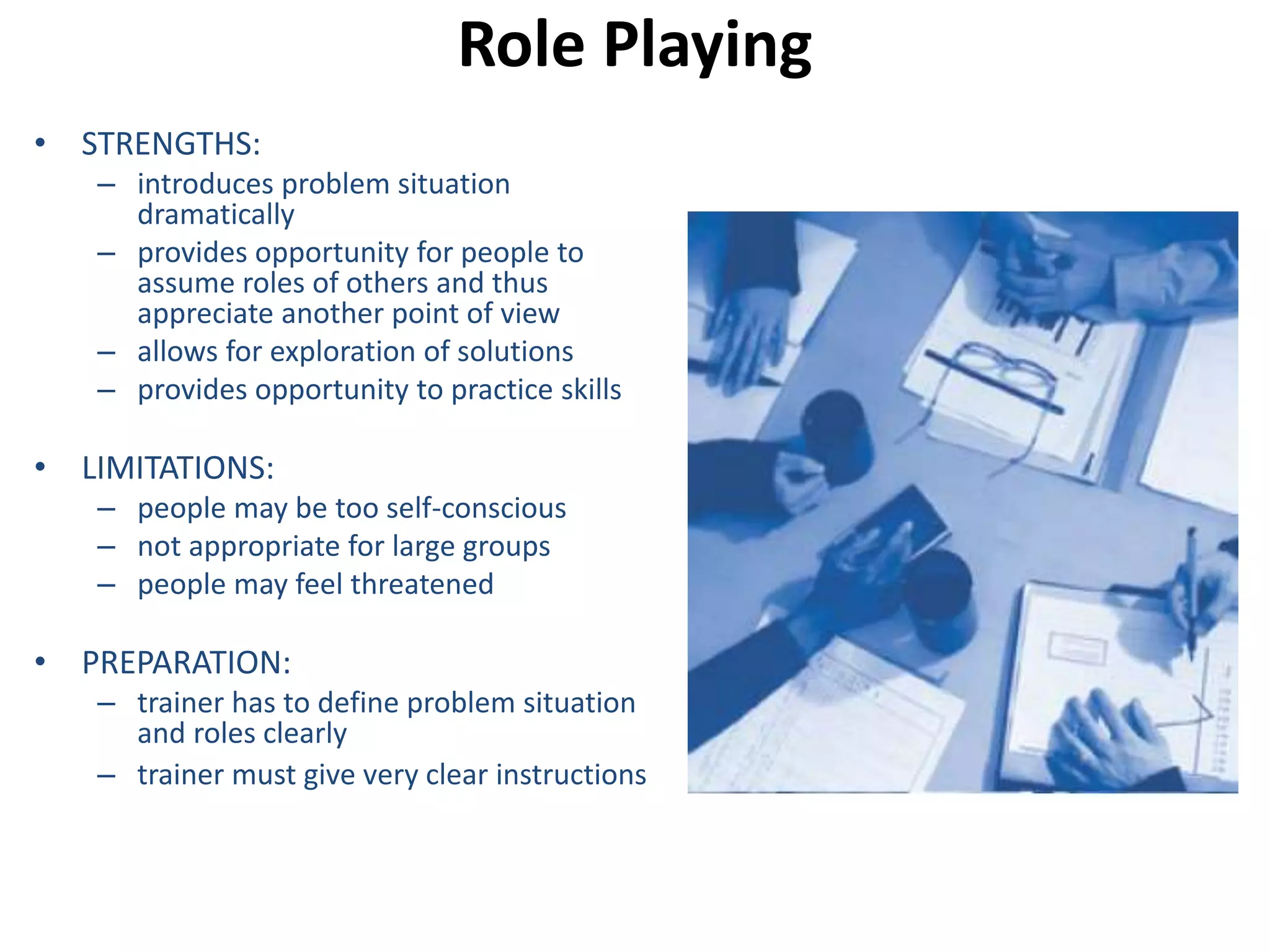 Role Playing 
• STRENGTHS: 
– introduces problem situation 
dramatically 
– provides opportunity for people to 
assume roles of others and thus 
appreciate another point of view 
– allows for exploration of solutions 
– provides opportunity to practice skills 
• LIMITATIONS: 
– people may be too self-conscious 
– not appropriate for large groups 
– people may feel threatened 
• PREPARATION: 
– trainer has to define problem situation 
and roles clearly 
– trainer must give very clear instructions 
