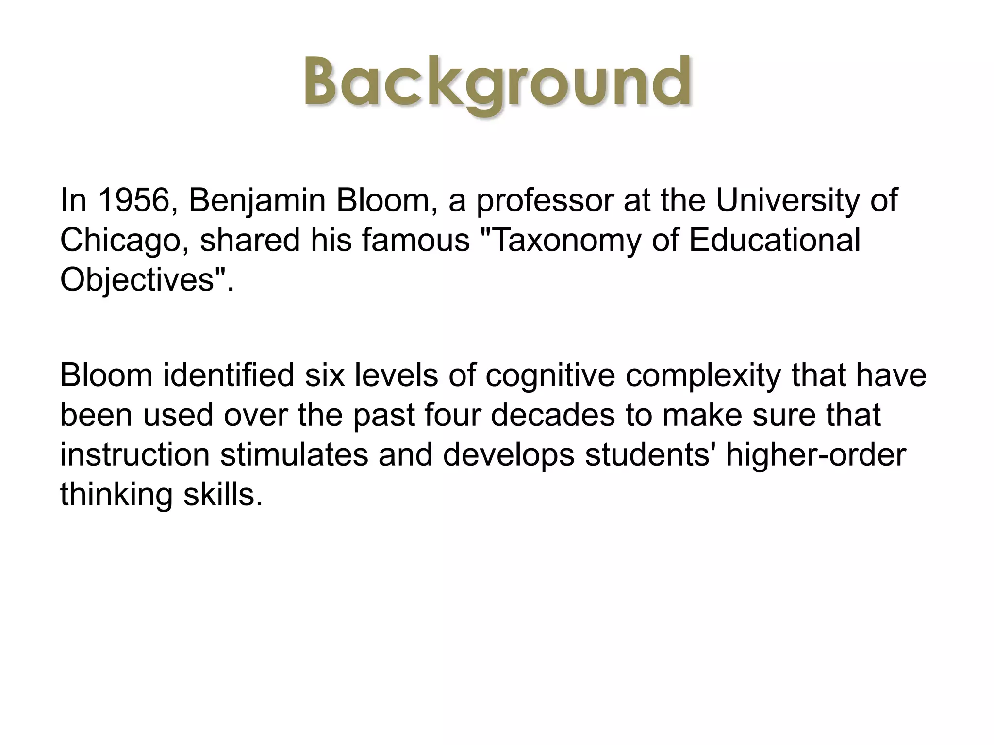 Background 
In 1956, Benjamin Bloom, a professor at the University of 
Chicago, shared his famous "Taxonomy of Educational 
Objectives". 
Bloom identified six levels of cognitive complexity that have 
been used over the past four decades to make sure that 
instruction stimulates and develops students' higher-order 
thinking skills. 
 