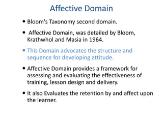 Affective Domain 
 Bloom's Taxonomy second domain. 
 Affective Domain, was detailed by Bloom, 
Krathwhol and Masia in 1964. 
 This Domain advocates the structure and 
sequence for developing attitude. 
 Affective Domain provides a framework for 
assessing and evaluating the effectiveness of 
training, lesson design and delivery. 
 It also Evaluates the retention by and affect upon 
the learner. 
 