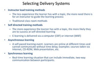 Selecting Delivery Systems 
• Instructor lead training methods 
– The less experience the learner has with a topic, the more need there is 
for an instructor to guide the learning process 
– Traditional class room methods 
• Self directed training methods 
– The more experience the learner has with a topic, the more likely they 
are to success at self-directed learning 
– E-learning is delivered via a computer (CBT) or internet (WBT) 
• Asynchronous learning 
– A self-paced learning event. Learners are online at different times and 
cannot communicate without time delay. Examples: courses taken via 
Internet, CD-ROM, Web presentation, etc. 
• Synchronous learning 
– Real-time learning situation that can include immediate, two-way 
communication between participants. 
 