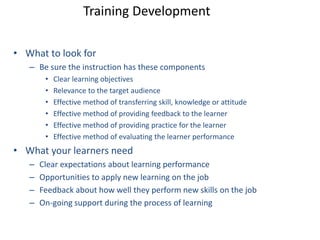 Training Development 
• What to look for 
– Be sure the instruction has these components 
• Clear learning objectives 
• Relevance to the target audience 
• Effective method of transferring skill, knowledge or attitude 
• Effective method of providing feedback to the learner 
• Effective method of providing practice for the learner 
• Effective method of evaluating the learner performance 
• What your learners need 
– Clear expectations about learning performance 
– Opportunities to apply new learning on the job 
– Feedback about how well they perform new skills on the job 
– On-going support during the process of learning 
 