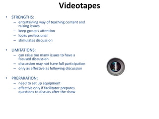 Videotapes 
• STRENGTHS: 
– entertaining way of teaching content and 
raising issues 
– keep group's attention 
– looks professional 
– stimulates discussion 
• LIMITATIONS: 
– can raise too many issues to have a 
focused discussion 
– discussion may not have full participation 
– only as effective as following discussion 
• PREPARATION: 
– need to set up equipment 
– effective only if facilitator prepares 
questions to discuss after the show 
 