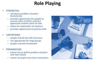 Role Playing 
• STRENGTHS: 
– introduces problem situation 
dramatically 
– provides opportunity for people to 
assume roles of others and thus 
appreciate another point of view 
– allows for exploration of solutions 
– provides opportunity to practice skills 
• LIMITATIONS: 
– people may be too self-conscious 
– not appropriate for large groups 
– people may feel threatened 
• PREPARATION: 
– trainer has to define problem situation 
and roles clearly 
– trainer must give very clear instructions 
