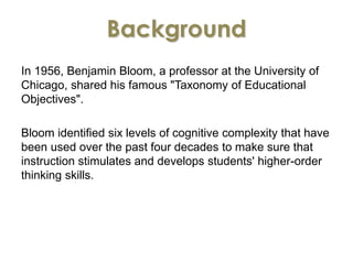 Background 
In 1956, Benjamin Bloom, a professor at the University of 
Chicago, shared his famous "Taxonomy of Educational 
Objectives". 
Bloom identified six levels of cognitive complexity that have 
been used over the past four decades to make sure that 
instruction stimulates and develops students' higher-order 
thinking skills. 
 
