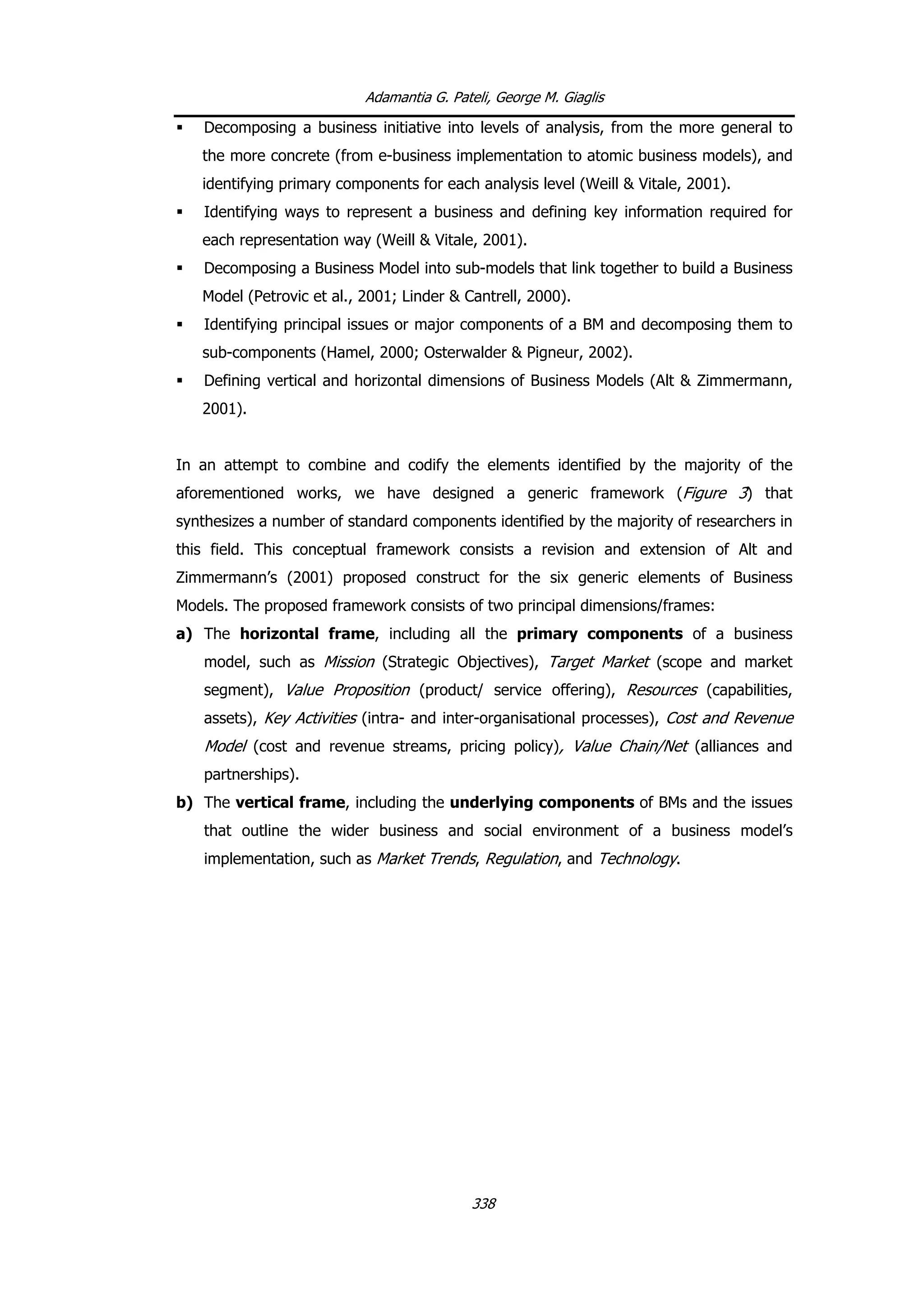 Adamantia G. Pateli, George M. Giaglis
Decomposing a business initiative into levels of analysis, from the more general to
the more concrete (from e-business implementation to atomic business models), and
identifying primary components for each analysis level (Weill & Vitale, 2001).
Identifying ways to represent a business and defining key information required for
each representation way (Weill & Vitale, 2001).
Decomposing a Business Model into sub-models that link together to build a Business
Model (Petrovic et al., 2001; Linder & Cantrell, 2000).
Identifying principal issues or major components of a BM and decomposing them to
sub-components (Hamel, 2000; Osterwalder & Pigneur, 2002).
Defining vertical and horizontal dimensions of Business Models (Alt & Zimmermann,
2001).
In an attempt to combine and codify the elements identified by the majority of the
aforementioned works, we have designed a generic framework (Figure 3) that
synthesizes a number of standard components identified by the majority of researchers in
this field. This conceptual framework consists a revision and extension of Alt and
Zimmermann’s (2001) proposed construct for the six generic elements of Business
Models. The proposed framework consists of two principal dimensions/frames:
a) The horizontal frame, including all the primary components of a business
model, such as Mission (Strategic Objectives), Target Market (scope and market
segment), Value Proposition (product/ service offering), Resources (capabilities,
assets), Key Activities (intra- and inter-organisational processes), Cost and Revenue
Model (cost and revenue streams, pricing policy), Value Chain/Net (alliances and
partnerships).
b) The vertical frame, including the underlying components of BMs and the issues
that outline the wider business and social environment of a business model’s
implementation, such as Market Trends, Regulation, and Technology.
338
 