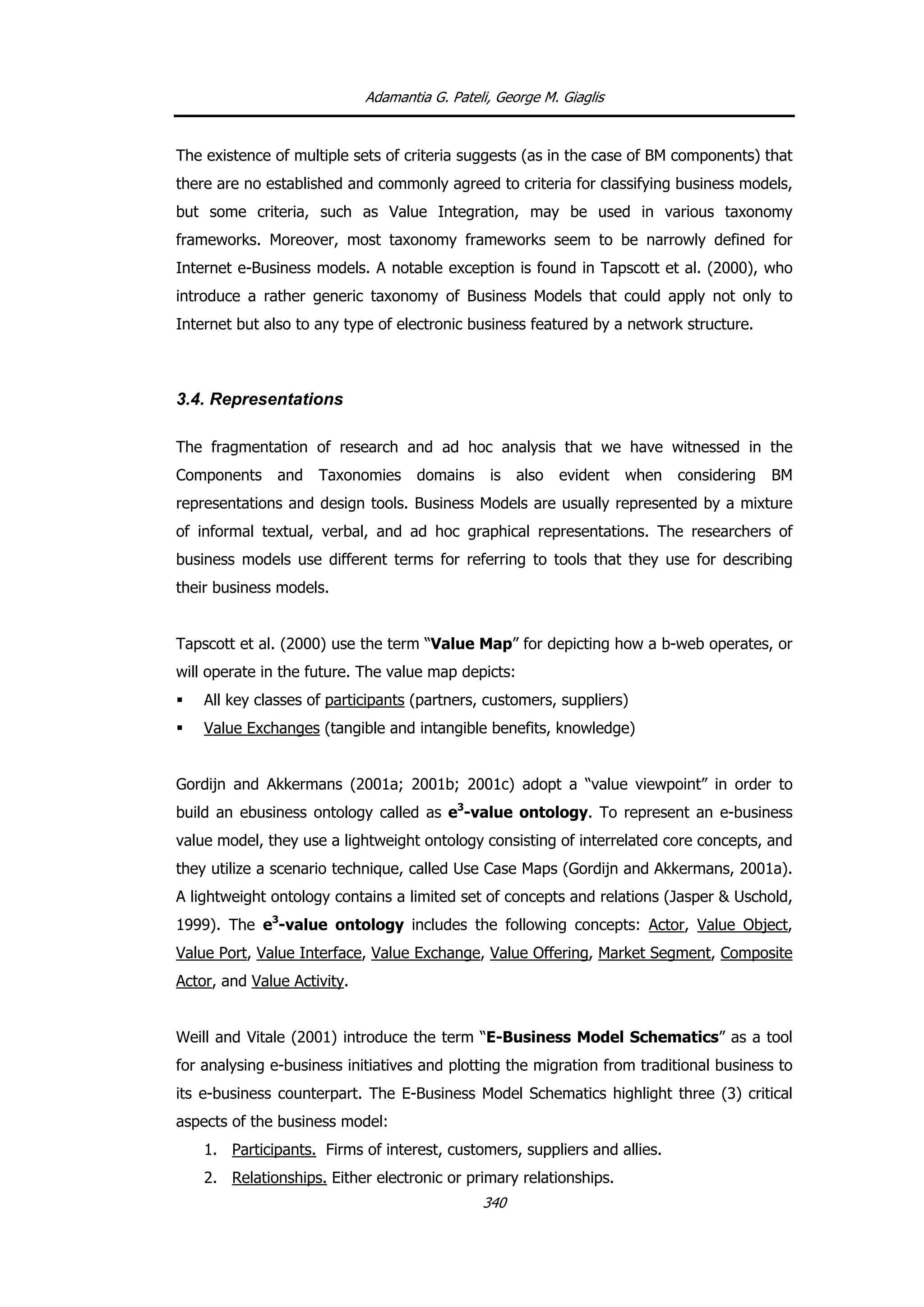 Adamantia G. Pateli, George M. Giaglis
The existence of multiple sets of criteria suggests (as in the case of BM components) that
there are no established and commonly agreed to criteria for classifying business models,
but some criteria, such as Value Integration, may be used in various taxonomy
frameworks. Moreover, most taxonomy frameworks seem to be narrowly defined for
Internet e-Business models. A notable exception is found in Tapscott et al. (2000), who
introduce a rather generic taxonomy of Business Models that could apply not only to
Internet but also to any type of electronic business featured by a network structure.
3.4. Representations
The fragmentation of research and ad hoc analysis that we have witnessed in the
Components and Taxonomies domains is also evident when considering BM
representations and design tools. Business Models are usually represented by a mixture
of informal textual, verbal, and ad hoc graphical representations. The researchers of
business models use different terms for referring to tools that they use for describing
their business models.
Tapscott et al. (2000) use the term “Value Map” for depicting how a b-web operates, or
will operate in the future. The value map depicts:
All key classes of participants (partners, customers, suppliers)
Value Exchanges (tangible and intangible benefits, knowledge)
Gordijn and Akkermans (2001a; 2001b; 2001c) adopt a “value viewpoint” in order to
build an ebusiness ontology called as e3
-value ontology. To represent an e-business
value model, they use a lightweight ontology consisting of interrelated core concepts, and
they utilize a scenario technique, called Use Case Maps (Gordijn and Akkermans, 2001a).
A lightweight ontology contains a limited set of concepts and relations (Jasper & Uschold,
1999). The e3
-value ontology includes the following concepts: Actor, Value Object,
Value Port, Value Interface, Value Exchange, Value Offering, Market Segment, Composite
Actor, and Value Activity.
Weill and Vitale (2001) introduce the term “E-Business Model Schematics” as a tool
for analysing e-business initiatives and plotting the migration from traditional business to
its e-business counterpart. The E-Business Model Schematics highlight three (3) critical
aspects of the business model:
1. Participants. Firms of interest, customers, suppliers and allies.
2. Relationships. Either electronic or primary relationships.
340
 