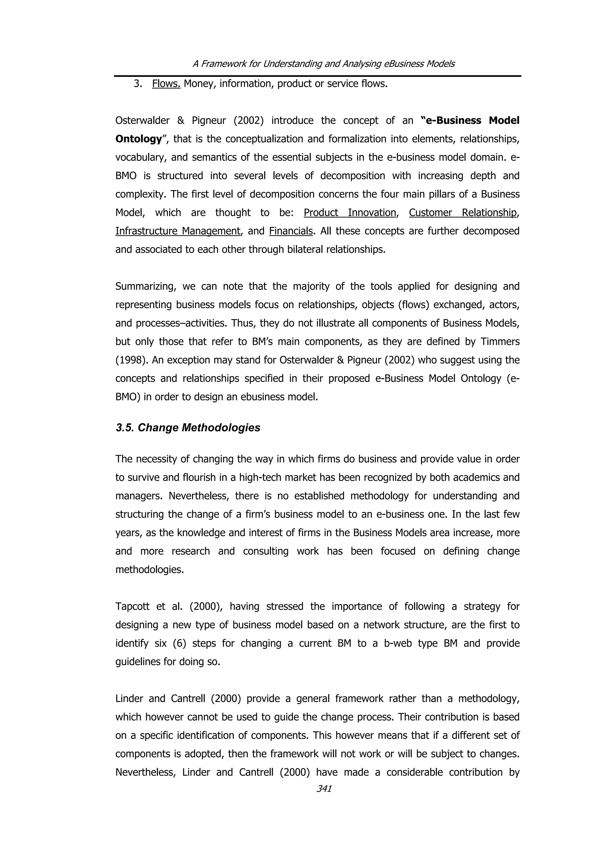 A Framework for Understanding and Analysing eBusiness Models
3. Flows. Money, information, product or service flows.
Osterwalder & Pigneur (2002) introduce the concept of an “e-Business Model
Ontology”, that is the conceptualization and formalization into elements, relationships,
vocabulary, and semantics of the essential subjects in the e-business model domain. e-
BMO is structured into several levels of decomposition with increasing depth and
complexity. The first level of decomposition concerns the four main pillars of a Business
Model, which are thought to be: Product Innovation, Customer Relationship,
Infrastructure Management, and Financials. All these concepts are further decomposed
and associated to each other through bilateral relationships.
Summarizing, we can note that the majority of the tools applied for designing and
representing business models focus on relationships, objects (flows) exchanged, actors,
and processes–activities. Thus, they do not illustrate all components of Business Models,
but only those that refer to BM’s main components, as they are defined by Timmers
(1998). An exception may stand for Osterwalder & Pigneur (2002) who suggest using the
concepts and relationships specified in their proposed e-Business Model Ontology (e-
BMO) in order to design an ebusiness model.
3.5. Change Methodologies
The necessity of changing the way in which firms do business and provide value in order
to survive and flourish in a high-tech market has been recognized by both academics and
managers. Nevertheless, there is no established methodology for understanding and
structuring the change of a firm’s business model to an e-business one. In the last few
years, as the knowledge and interest of firms in the Business Models area increase, more
and more research and consulting work has been focused on defining change
methodologies.
Tapcott et al. (2000), having stressed the importance of following a strategy for
designing a new type of business model based on a network structure, are the first to
identify six (6) steps for changing a current BM to a b-web type BM and provide
guidelines for doing so.
Linder and Cantrell (2000) provide a general framework rather than a methodology,
which however cannot be used to guide the change process. Their contribution is based
on a specific identification of components. This however means that if a different set of
components is adopted, then the framework will not work or will be subject to changes.
Nevertheless, Linder and Cantrell (2000) have made a considerable contribution by
341
 