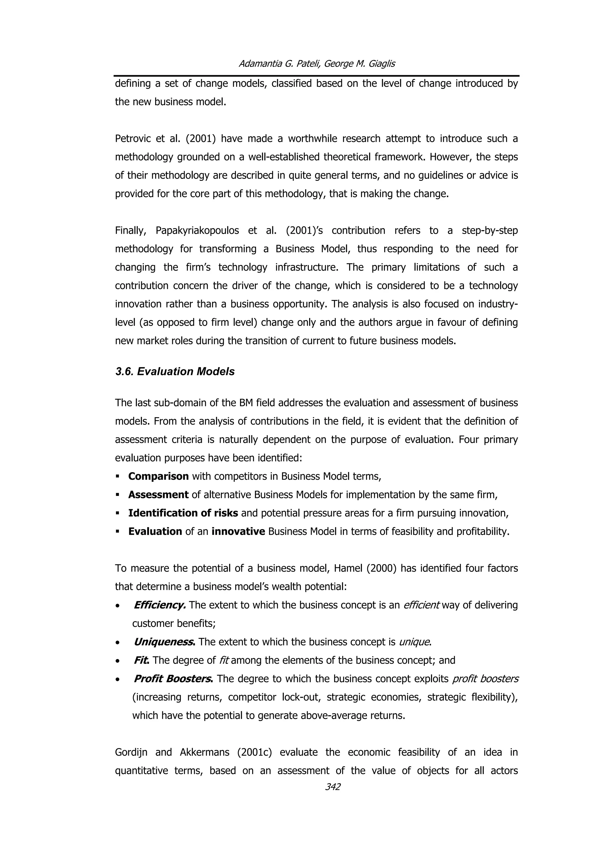Adamantia G. Pateli, George M. Giaglis
defining a set of change models, classified based on the level of change introduced by
the new business model.
Petrovic et al. (2001) have made a worthwhile research attempt to introduce such a
methodology grounded on a well-established theoretical framework. However, the steps
of their methodology are described in quite general terms, and no guidelines or advice is
provided for the core part of this methodology, that is making the change.
Finally, Papakyriakopoulos et al. (2001)’s contribution refers to a step-by-step
methodology for transforming a Business Model, thus responding to the need for
changing the firm’s technology infrastructure. The primary limitations of such a
contribution concern the driver of the change, which is considered to be a technology
innovation rather than a business opportunity. The analysis is also focused on industry-
level (as opposed to firm level) change only and the authors argue in favour of defining
new market roles during the transition of current to future business models.
3.6. Evaluation Models
The last sub-domain of the BM field addresses the evaluation and assessment of business
models. From the analysis of contributions in the field, it is evident that the definition of
assessment criteria is naturally dependent on the purpose of evaluation. Four primary
evaluation purposes have been identified:
Comparison with competitors in Business Model terms,
Assessment of alternative Business Models for implementation by the same firm,
Identification of risks and potential pressure areas for a firm pursuing innovation,
Evaluation of an innovative Business Model in terms of feasibility and profitability.
To measure the potential of a business model, Hamel (2000) has identified four factors
that determine a business model’s wealth potential:
• Efficiency. The extent to which the business concept is an efficient way of delivering
customer benefits;
• Uniqueness. The extent to which the business concept is unique.
• Fit. The degree of fit among the elements of the business concept; and
• Profit Boosters. The degree to which the business concept exploits profit boosters
(increasing returns, competitor lock-out, strategic economies, strategic flexibility),
which have the potential to generate above-average returns.
Gordijn and Akkermans (2001c) evaluate the economic feasibility of an idea in
quantitative terms, based on an assessment of the value of objects for all actors
342
 
