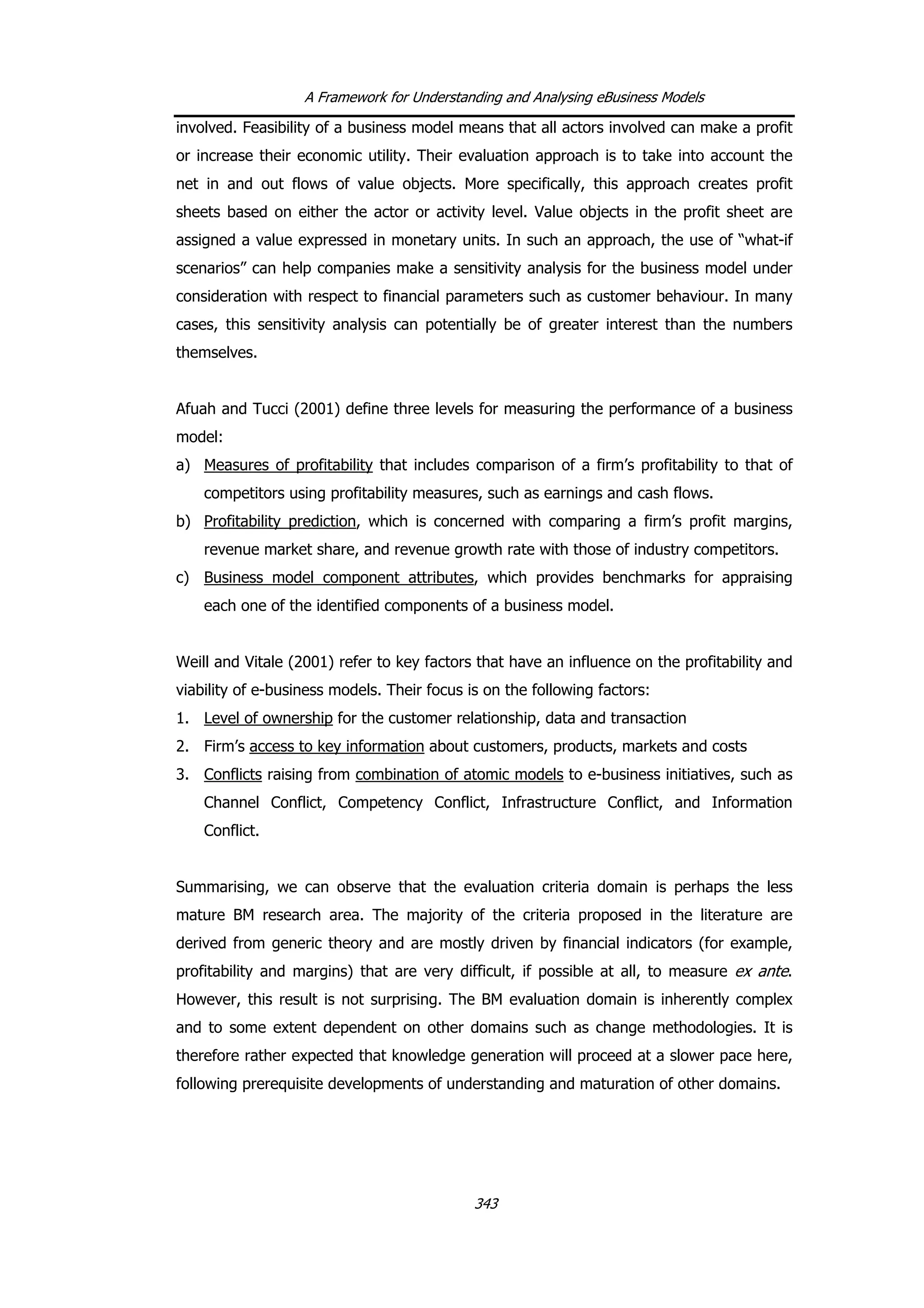 A Framework for Understanding and Analysing eBusiness Models
involved. Feasibility of a business model means that all actors involved can make a profit
or increase their economic utility. Their evaluation approach is to take into account the
net in and out flows of value objects. More specifically, this approach creates profit
sheets based on either the actor or activity level. Value objects in the profit sheet are
assigned a value expressed in monetary units. In such an approach, the use of “what-if
scenarios” can help companies make a sensitivity analysis for the business model under
consideration with respect to financial parameters such as customer behaviour. In many
cases, this sensitivity analysis can potentially be of greater interest than the numbers
themselves.
Afuah and Tucci (2001) define three levels for measuring the performance of a business
model:
a) Measures of profitability that includes comparison of a firm’s profitability to that of
competitors using profitability measures, such as earnings and cash flows.
b) Profitability prediction, which is concerned with comparing a firm’s profit margins,
revenue market share, and revenue growth rate with those of industry competitors.
c) Business model component attributes, which provides benchmarks for appraising
each one of the identified components of a business model.
Weill and Vitale (2001) refer to key factors that have an influence on the profitability and
viability of e-business models. Their focus is on the following factors:
1. Level of ownership for the customer relationship, data and transaction
2. Firm’s access to key information about customers, products, markets and costs
3. Conflicts raising from combination of atomic models to e-business initiatives, such as
Channel Conflict, Competency Conflict, Infrastructure Conflict, and Information
Conflict.
Summarising, we can observe that the evaluation criteria domain is perhaps the less
mature BM research area. The majority of the criteria proposed in the literature are
derived from generic theory and are mostly driven by financial indicators (for example,
profitability and margins) that are very difficult, if possible at all, to measure ex ante.
However, this result is not surprising. The BM evaluation domain is inherently complex
and to some extent dependent on other domains such as change methodologies. It is
therefore rather expected that knowledge generation will proceed at a slower pace here,
following prerequisite developments of understanding and maturation of other domains.
343
 