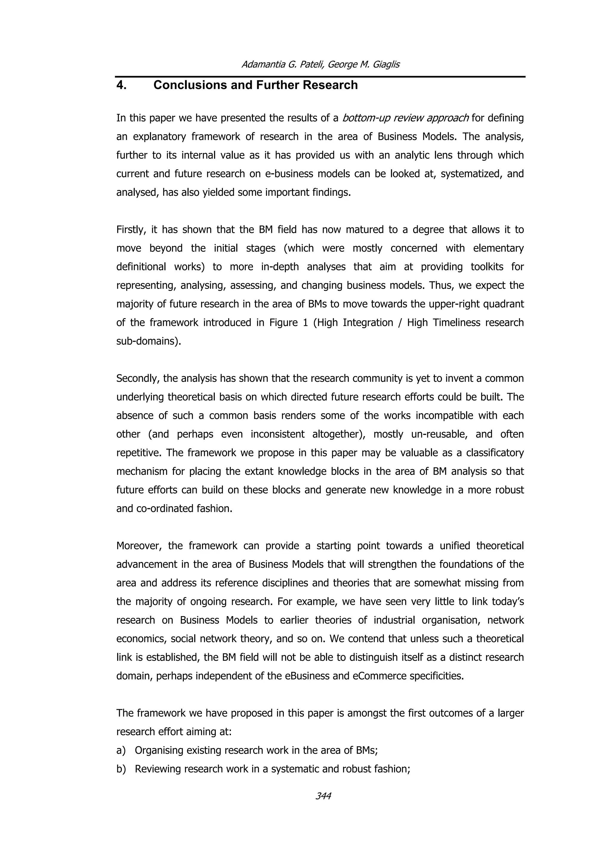Adamantia G. Pateli, George M. Giaglis
4. Conclusions and Further Research
In this paper we have presented the results of a bottom-up review approach for defining
an explanatory framework of research in the area of Business Models. The analysis,
further to its internal value as it has provided us with an analytic lens through which
current and future research on e-business models can be looked at, systematized, and
analysed, has also yielded some important findings.
Firstly, it has shown that the BM field has now matured to a degree that allows it to
move beyond the initial stages (which were mostly concerned with elementary
definitional works) to more in-depth analyses that aim at providing toolkits for
representing, analysing, assessing, and changing business models. Thus, we expect the
majority of future research in the area of BMs to move towards the upper-right quadrant
of the framework introduced in Figure 1 (High Integration / High Timeliness research
sub-domains).
Secondly, the analysis has shown that the research community is yet to invent a common
underlying theoretical basis on which directed future research efforts could be built. The
absence of such a common basis renders some of the works incompatible with each
other (and perhaps even inconsistent altogether), mostly un-reusable, and often
repetitive. The framework we propose in this paper may be valuable as a classificatory
mechanism for placing the extant knowledge blocks in the area of BM analysis so that
future efforts can build on these blocks and generate new knowledge in a more robust
and co-ordinated fashion.
Moreover, the framework can provide a starting point towards a unified theoretical
advancement in the area of Business Models that will strengthen the foundations of the
area and address its reference disciplines and theories that are somewhat missing from
the majority of ongoing research. For example, we have seen very little to link today’s
research on Business Models to earlier theories of industrial organisation, network
economics, social network theory, and so on. We contend that unless such a theoretical
link is established, the BM field will not be able to distinguish itself as a distinct research
domain, perhaps independent of the eBusiness and eCommerce specificities.
The framework we have proposed in this paper is amongst the first outcomes of a larger
research effort aiming at:
a) Organising existing research work in the area of BMs;
b) Reviewing research work in a systematic and robust fashion;
344
 