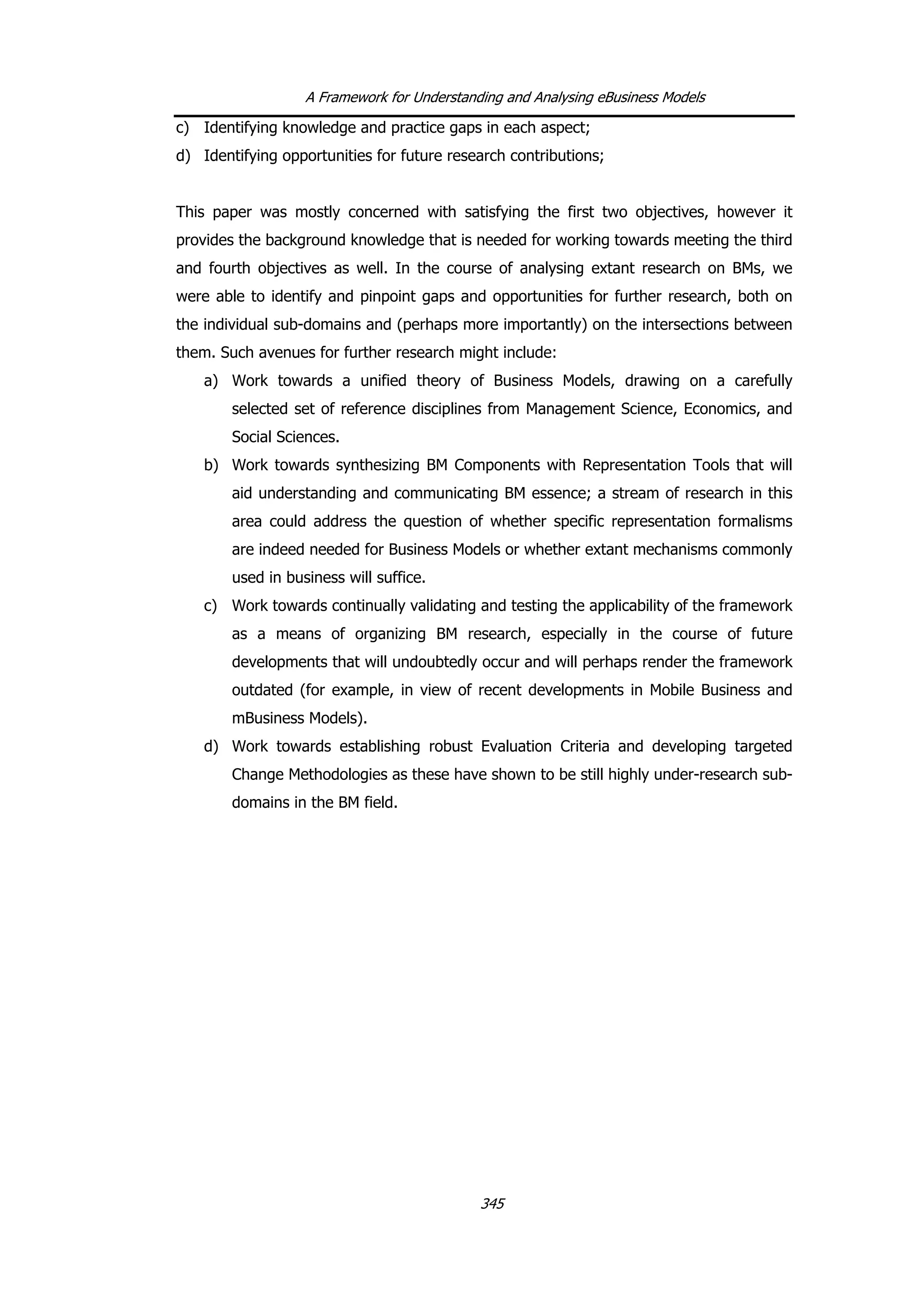 A Framework for Understanding and Analysing eBusiness Models
c) Identifying knowledge and practice gaps in each aspect;
d) Identifying opportunities for future research contributions;
This paper was mostly concerned with satisfying the first two objectives, however it
provides the background knowledge that is needed for working towards meeting the third
and fourth objectives as well. In the course of analysing extant research on BMs, we
were able to identify and pinpoint gaps and opportunities for further research, both on
the individual sub-domains and (perhaps more importantly) on the intersections between
them. Such avenues for further research might include:
a) Work towards a unified theory of Business Models, drawing on a carefully
selected set of reference disciplines from Management Science, Economics, and
Social Sciences.
b) Work towards synthesizing BM Components with Representation Tools that will
aid understanding and communicating BM essence; a stream of research in this
area could address the question of whether specific representation formalisms
are indeed needed for Business Models or whether extant mechanisms commonly
used in business will suffice.
c) Work towards continually validating and testing the applicability of the framework
as a means of organizing BM research, especially in the course of future
developments that will undoubtedly occur and will perhaps render the framework
outdated (for example, in view of recent developments in Mobile Business and
mBusiness Models).
d) Work towards establishing robust Evaluation Criteria and developing targeted
Change Methodologies as these have shown to be still highly under-research sub-
domains in the BM field.
345
 