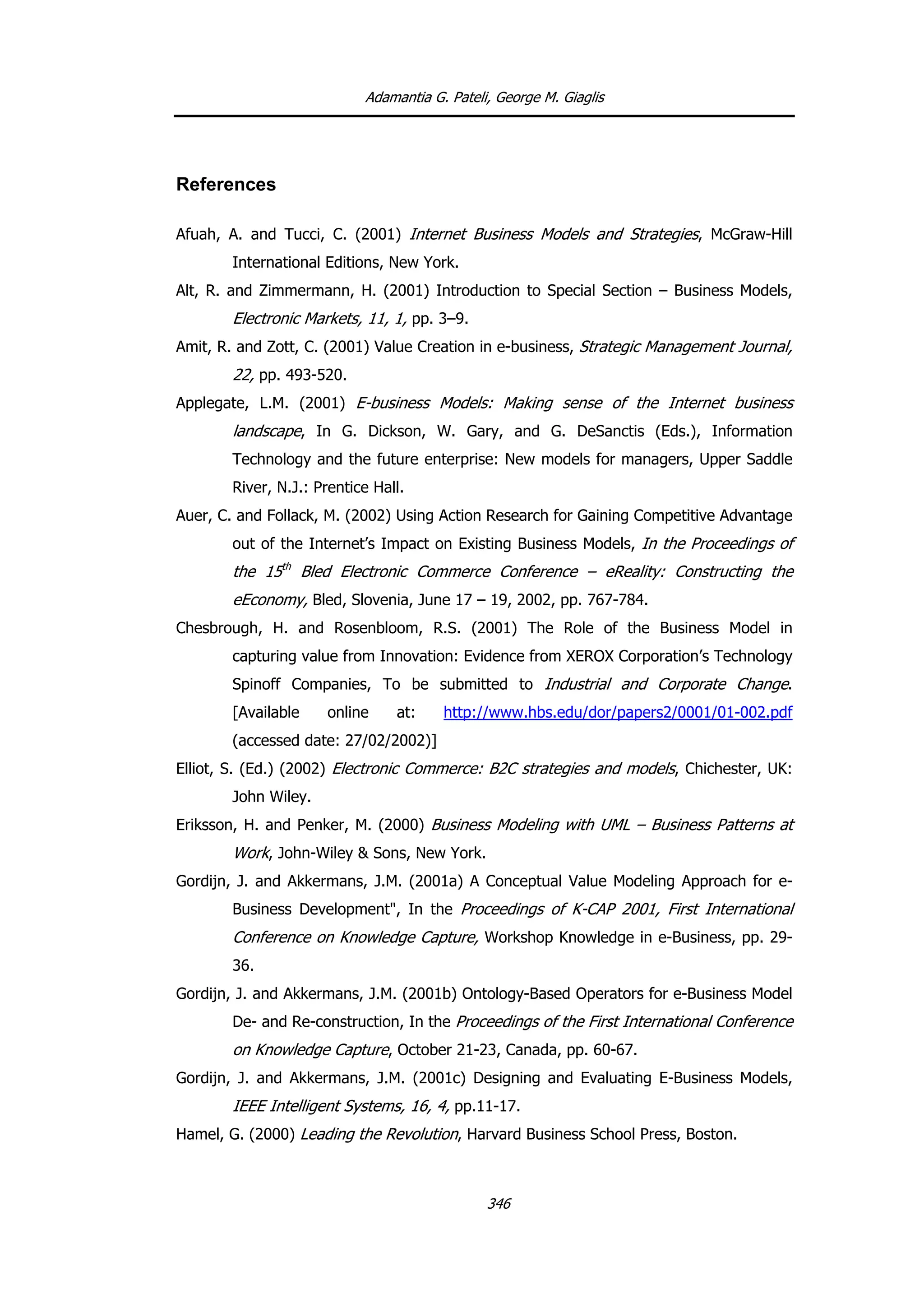 Adamantia G. Pateli, George M. Giaglis
References
Afuah, A. and Tucci, C. (2001) Internet Business Models and Strategies, McGraw-Hill
International Editions, New York.
Alt, R. and Zimmermann, H. (2001) Introduction to Special Section – Business Models,
Electronic Markets, 11, 1, pp. 3–9.
Amit, R. and Zott, C. (2001) Value Creation in e-business, Strategic Management Journal,
22, pp. 493-520.
Applegate, L.M. (2001) E-business Models: Making sense of the Internet business
landscape, In G. Dickson, W. Gary, and G. DeSanctis (Eds.), Information
Technology and the future enterprise: New models for managers, Upper Saddle
River, N.J.: Prentice Hall.
Auer, C. and Follack, M. (2002) Using Action Research for Gaining Competitive Advantage
out of the Internet’s Impact on Existing Business Models, In the Proceedings of
the 15th
Bled Electronic Commerce Conference – eReality: Constructing the
eEconomy, Bled, Slovenia, June 17 – 19, 2002, pp. 767-784.
Chesbrough, H. and Rosenbloom, R.S. (2001) The Role of the Business Model in
capturing value from Innovation: Evidence from XEROX Corporation’s Technology
Spinoff Companies, To be submitted to Industrial and Corporate Change.
[Available online at: http://www.hbs.edu/dor/papers2/0001/01-002.pdf
(accessed date: 27/02/2002)]
Elliot, S. (Ed.) (2002) Electronic Commerce: B2C strategies and models, Chichester, UK:
John Wiley.
Eriksson, H. and Penker, M. (2000) Business Modeling with UML – Business Patterns at
Work, John-Wiley & Sons, New York.
Gordijn, J. and Akkermans, J.M. (2001a) A Conceptual Value Modeling Approach for e-
Business Development", In the Proceedings of K-CAP 2001, First International
Conference on Knowledge Capture, Workshop Knowledge in e-Business, pp. 29-
36.
Gordijn, J. and Akkermans, J.M. (2001b) Ontology-Based Operators for e-Business Model
De- and Re-construction, In the Proceedings of the First International Conference
on Knowledge Capture, October 21-23, Canada, pp. 60-67.
Gordijn, J. and Akkermans, J.M. (2001c) Designing and Evaluating E-Business Models,
IEEE Intelligent Systems, 16, 4, pp.11-17.
Hamel, G. (2000) Leading the Revolution, Harvard Business School Press, Boston.
346
 