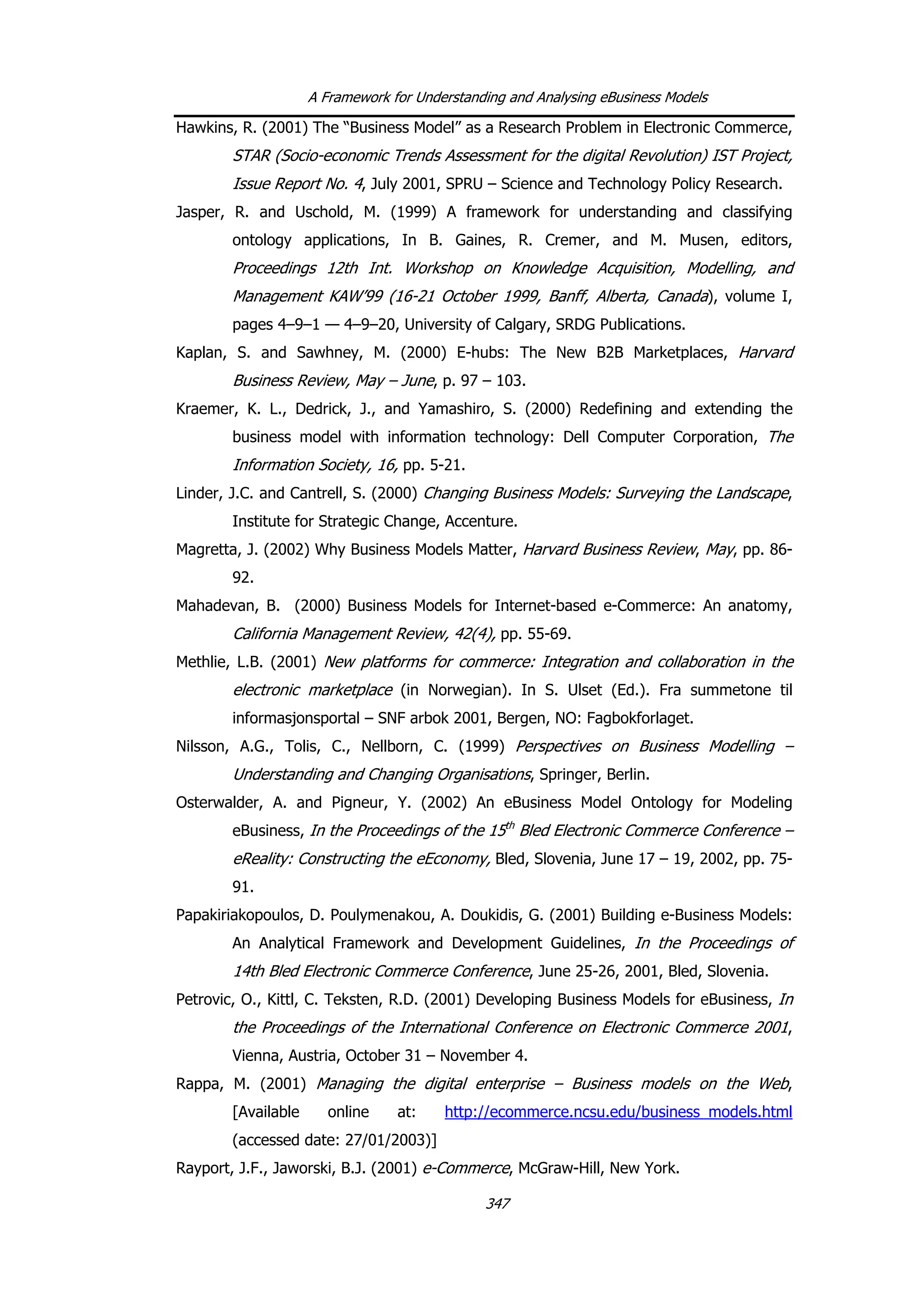 A Framework for Understanding and Analysing eBusiness Models
Hawkins, R. (2001) The “Business Model” as a Research Problem in Electronic Commerce,
STAR (Socio-economic Trends Assessment for the digital Revolution) IST Project,
Issue Report No. 4, July 2001, SPRU – Science and Technology Policy Research.
Jasper, R. and Uschold, M. (1999) A framework for understanding and classifying
ontology applications, In B. Gaines, R. Cremer, and M. Musen, editors,
Proceedings 12th Int. Workshop on Knowledge Acquisition, Modelling, and
Management KAW’99 (16-21 October 1999, Banff, Alberta, Canada), volume I,
pages 4–9–1 — 4–9–20, University of Calgary, SRDG Publications.
Kaplan, S. and Sawhney, M. (2000) E-hubs: The New B2B Marketplaces, Harvard
Business Review, May – June, p. 97 – 103.
Kraemer, K. L., Dedrick, J., and Yamashiro, S. (2000) Redefining and extending the
business model with information technology: Dell Computer Corporation, The
Information Society, 16, pp. 5-21.
Linder, J.C. and Cantrell, S. (2000) Changing Business Models: Surveying the Landscape,
Institute for Strategic Change, Accenture.
Magretta, J. (2002) Why Business Models Matter, Harvard Business Review, May, pp. 86-
92.
Mahadevan, B. (2000) Business Models for Internet-based e-Commerce: An anatomy,
California Management Review, 42(4), pp. 55-69.
Methlie, L.B. (2001) New platforms for commerce: Integration and collaboration in the
electronic marketplace (in Norwegian). In S. Ulset (Ed.). Fra summetone til
informasjonsportal – SNF arbok 2001, Bergen, NO: Fagbokforlaget.
Nilsson, A.G., Tolis, C., Nellborn, C. (1999) Perspectives on Business Modelling –
Understanding and Changing Organisations, Springer, Berlin.
Osterwalder, A. and Pigneur, Y. (2002) An eBusiness Model Ontology for Modeling
eBusiness, In the Proceedings of the 15th
Bled Electronic Commerce Conference –
eReality: Constructing the eEconomy, Bled, Slovenia, June 17 – 19, 2002, pp. 75-
91.
Papakiriakopoulos, D. Poulymenakou, A. Doukidis, G. (2001) Building e-Business Models:
An Analytical Framework and Development Guidelines, In the Proceedings of
14th Bled Electronic Commerce Conference, June 25-26, 2001, Bled, Slovenia.
Petrovic, O., Kittl, C. Teksten, R.D. (2001) Developing Business Models for eBusiness, In
the Proceedings of the International Conference on Electronic Commerce 2001,
Vienna, Austria, October 31 – November 4.
Rappa, M. (2001) Managing the digital enterprise – Business models on the Web,
[Available online at: http://ecommerce.ncsu.edu/business_models.html
(accessed date: 27/01/2003)]
Rayport, J.F., Jaworski, B.J. (2001) e-Commerce, McGraw-Hill, New York.
347
 